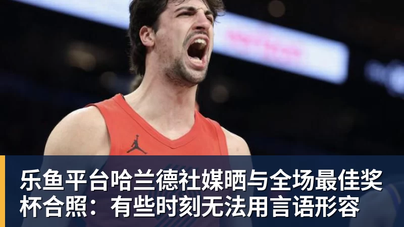 乐鱼平台哈兰德社媒晒与全场最佳奖杯合照：有些时刻无法用言语形容