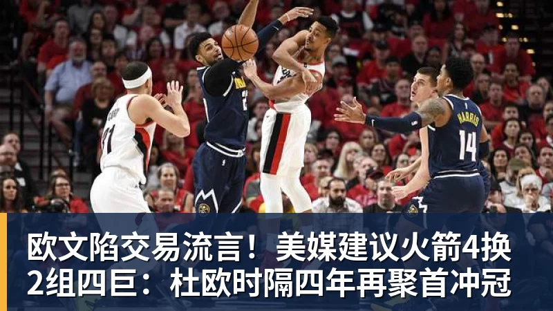 欧文陷交易流言!美媒建议火箭4换2组四巨:杜欧时隔四年再聚首冲冠