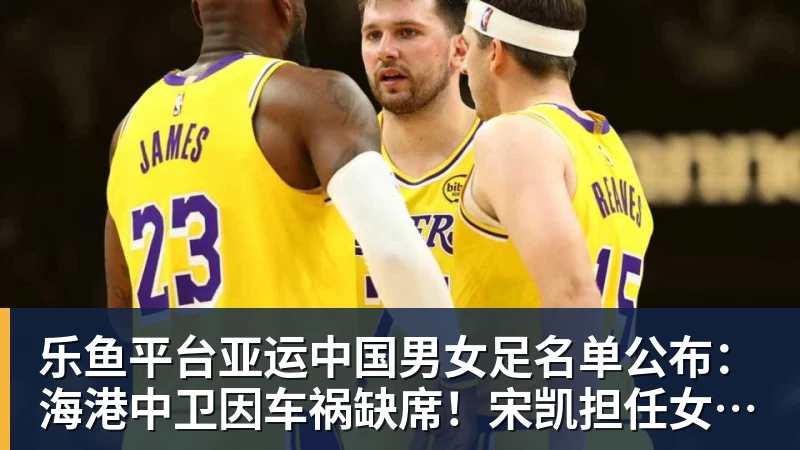 乐鱼平台亚运中国男女足名单公布：海港中卫因车祸缺席！宋凯担任女足领队