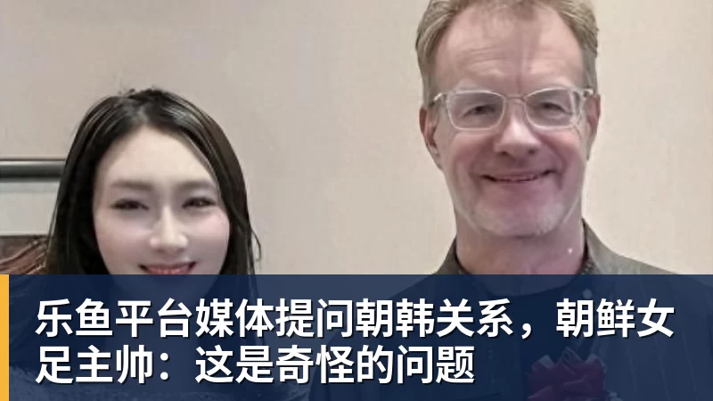 乐鱼平台媒体提问朝韩关系,朝鲜女足主帅:这是奇怪的问题