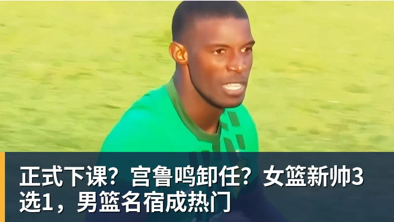 乐鱼平台正式下课?宫鲁鸣卸任?女篮新帅3选1,男篮名宿成热门