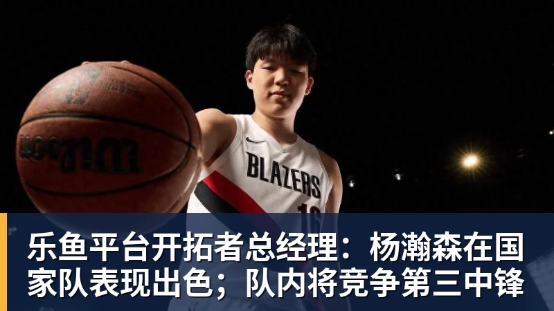 乐鱼平台开拓者总经理:杨瀚森在国家队表现出色;队内将竞争第三中锋