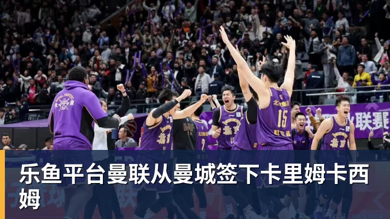乐鱼平台曼联从曼城签下卡里姆卡西姆