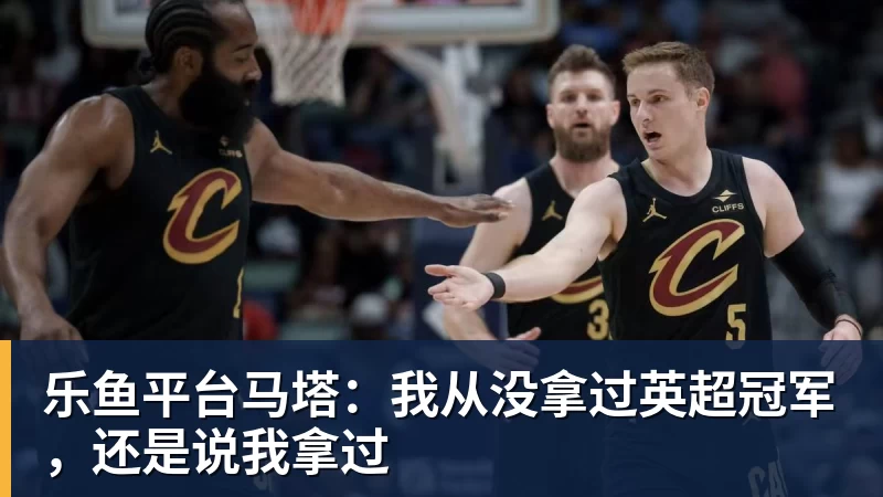 乐鱼平台马塔：我从没拿过英超冠军，还是说我拿过