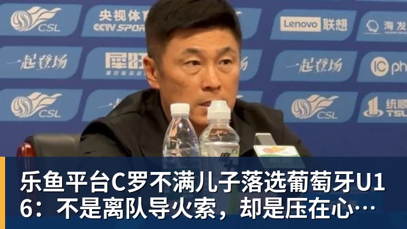 乐鱼平台C罗不满儿子落选葡萄牙U16:不是离队导火索,却是压在心上的另一根刺