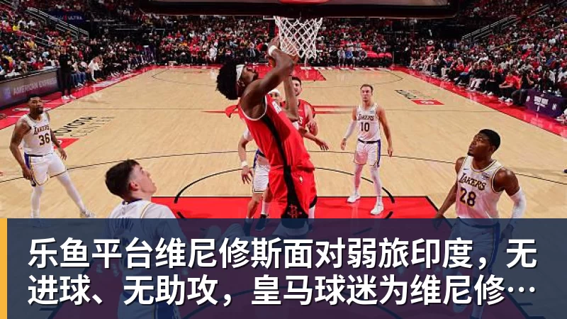 乐鱼平台维尼修斯面对弱旅印度，无进球、无助攻，皇马球迷为维尼修斯状态忧心
