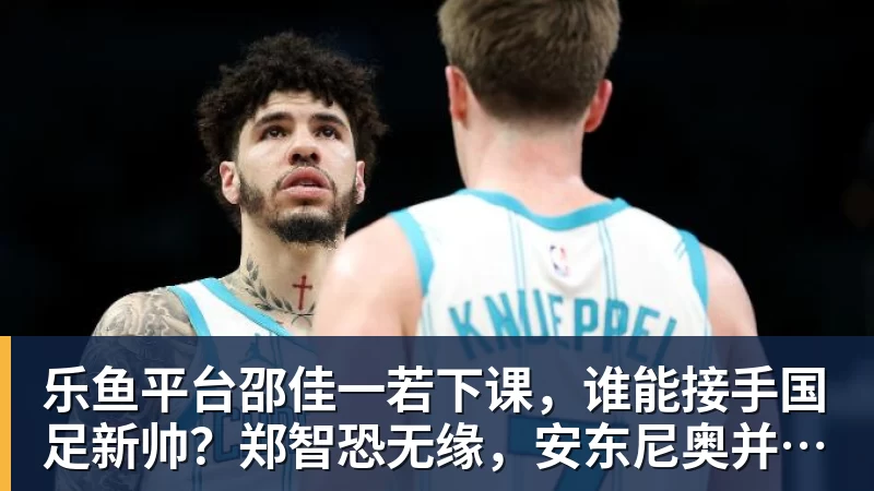 乐鱼平台邵佳一若下课，谁能接手国足新帅？郑智恐无缘，安东尼奥并非首选