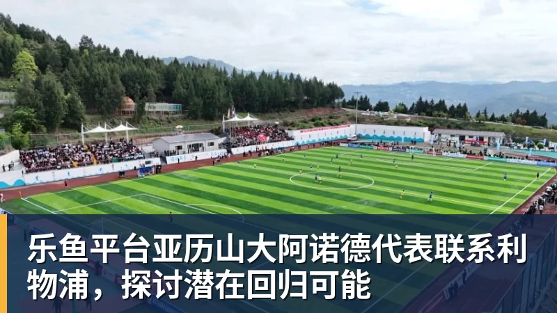 乐鱼平台亚历山大阿诺德代表联系利物浦,探讨潜在回归可能