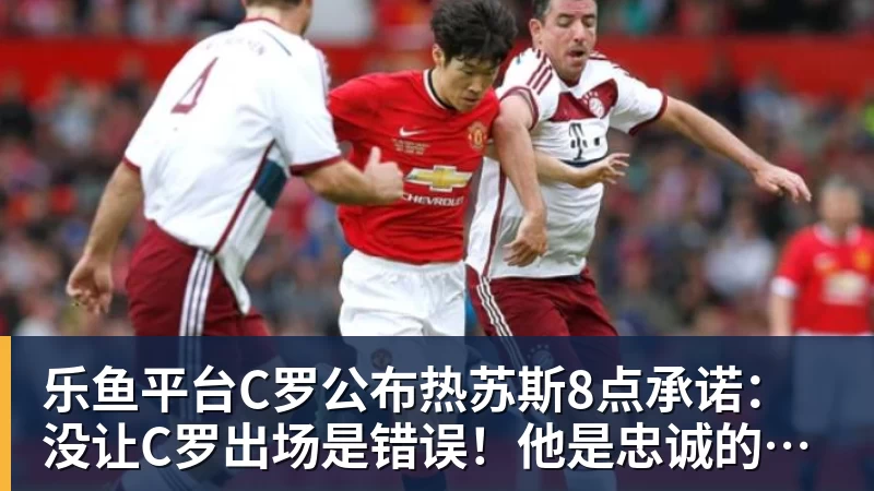 乐鱼平台C罗公布热苏斯8点承诺:没让C罗出场是错误!他是忠诚的职业模范