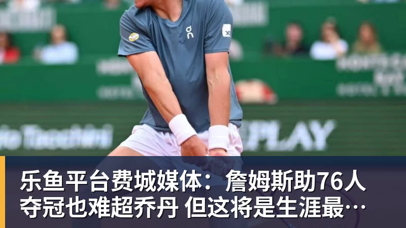 乐鱼平台费城媒体：詹姆斯助76人夺冠也难超乔丹 但这将是生涯最圆满收尾