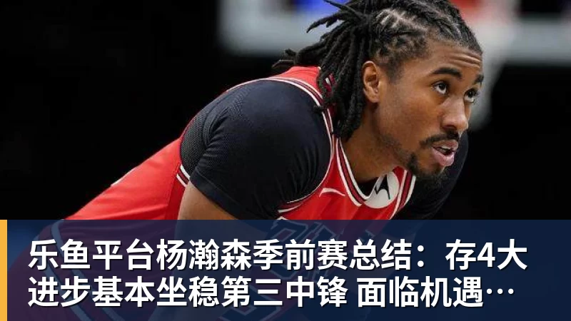 乐鱼平台杨瀚森季前赛总结:存4大进步基本坐稳第三中锋 面临机遇与挑战