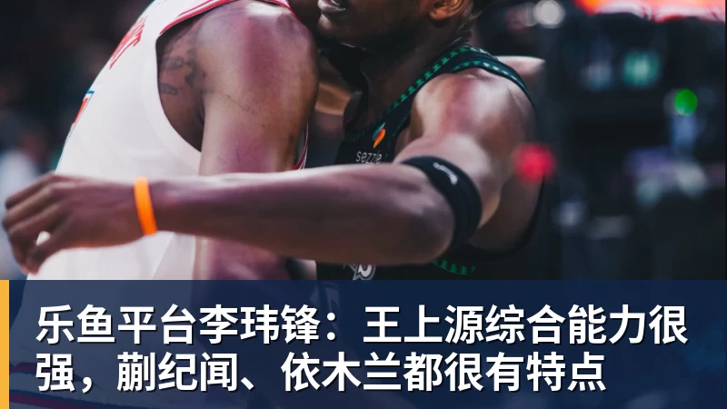 乐鱼平台李玮锋：王上源综合能力很强，蒯纪闻、依木兰都很有特点